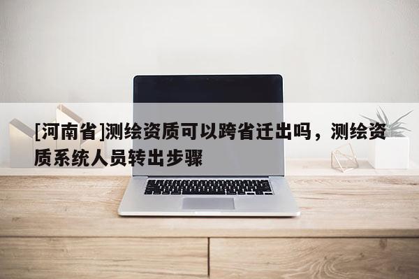 [河南省]测绘资质可以跨省迁出吗，测绘资质系统人员转出步骤