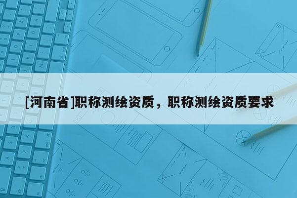 [河南省]职称测绘资质，职称测绘资质要求