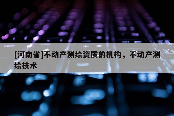 [河南省]不动产测绘资质的机构，不动产测绘技术