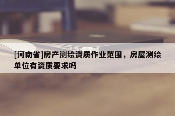 [河南省]房产测绘资质作业范围，房屋测绘单位有资质要求吗