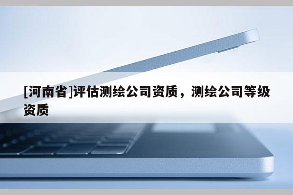 [河南省]评估测绘公司资质，测绘公司等级资质