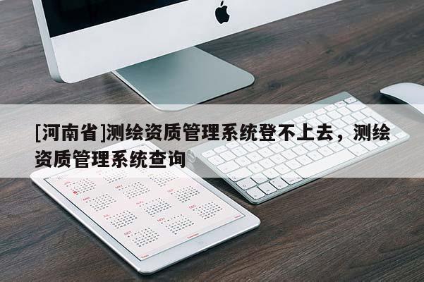 [河南省]测绘资质管理系统登不上去，测绘资质管理系统查询