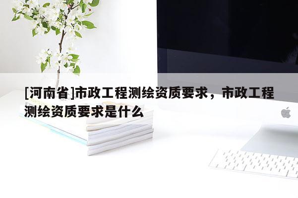 [河南省]市政工程测绘资质要求，市政工程测绘资质要求是什么