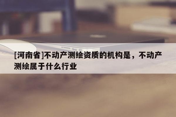 [河南省]不动产测绘资质的机构是，不动产测绘属于什么行业