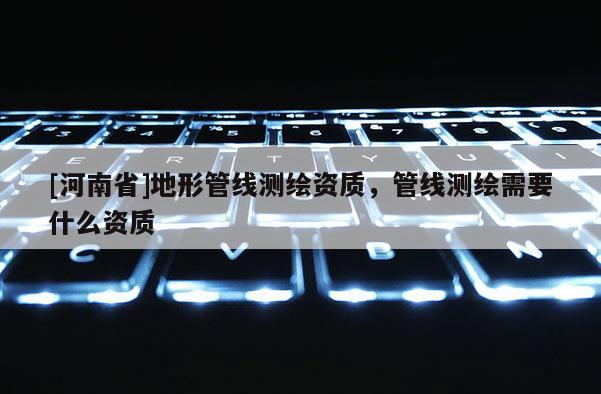 [河南省]地形管线测绘资质，管线测绘需要什么资质