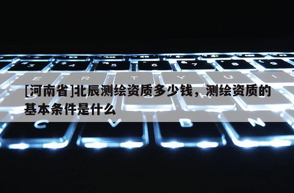 [河南省]北辰测绘资质多少钱，测绘资质的基本条件是什么