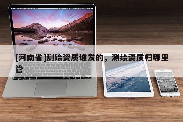 [河南省]测绘资质谁发的，测绘资质归哪里管
