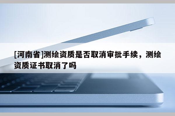 [河南省]测绘资质是否取消审批手续，测绘资质证书取消了吗