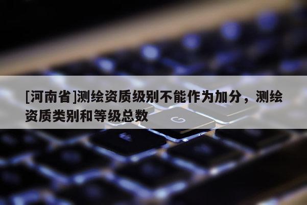 [河南省]测绘资质级别不能作为加分，测绘资质类别和等级总数