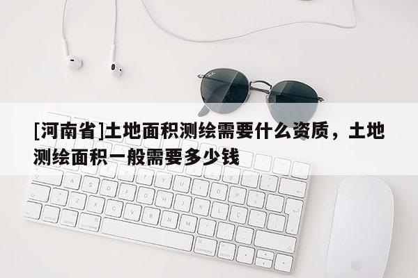 [河南省]土地面积测绘需要什么资质，土地测绘面积一般需要多少钱