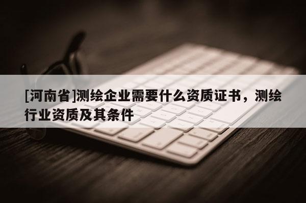 [河南省]测绘企业需要什么资质证书，测绘行业资质及其条件
