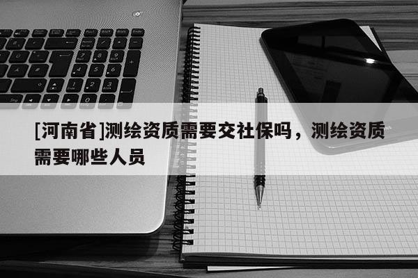 [河南省]测绘资质需要交社保吗，测绘资质需要哪些人员