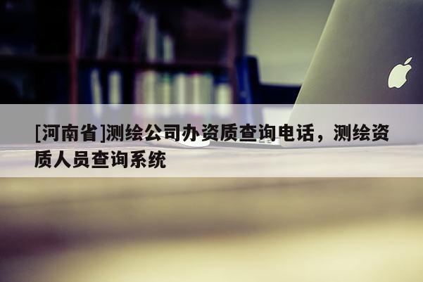 [河南省]测绘公司办资质查询电话，测绘资质人员查询系统