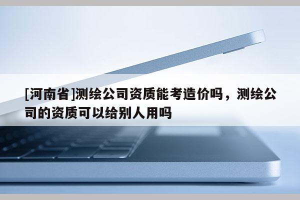 [河南省]测绘公司资质能考造价吗，测绘公司的资质可以给别人用吗