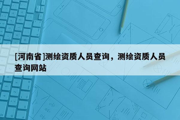 [河南省]测绘资质人员查询，测绘资质人员查询网站
