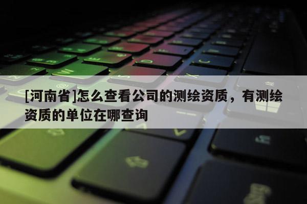 [河南省]怎么查看公司的测绘资质，有测绘资质的单位在哪查询