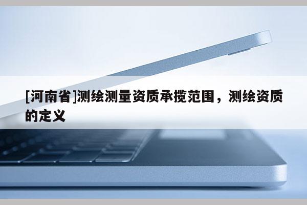 [河南省]测绘测量资质承揽范围，测绘资质的定义
