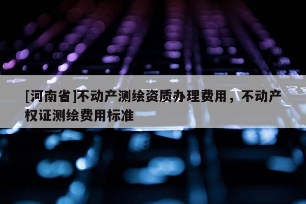 [河南省]不动产测绘资质办理费用，不动产权证测绘费用标准