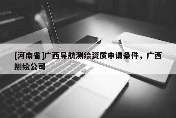 [河南省]广西导航测绘资质申请条件，广西测绘公司