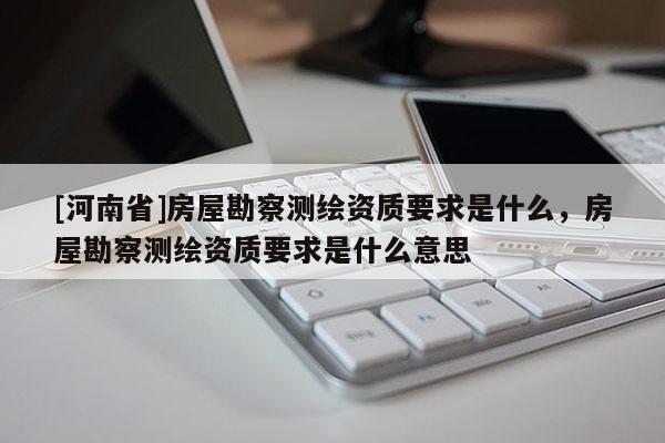 [河南省]房屋勘察测绘资质要求是什么，房屋勘察测绘资质要求是什么意思