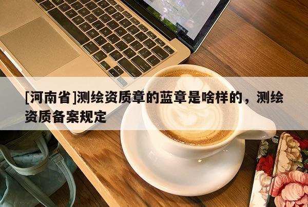 [河南省]测绘资质章的蓝章是啥样的，测绘资质备案规定