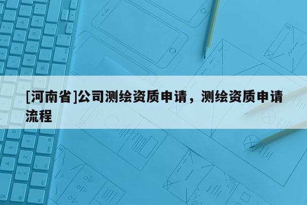 [河南省]公司测绘资质申请，测绘资质申请流程