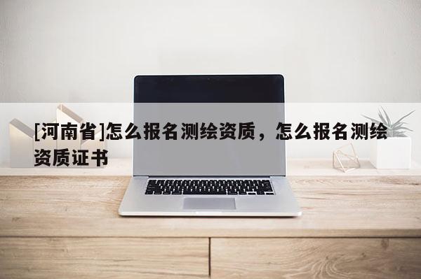 [河南省]怎么报名测绘资质，怎么报名测绘资质证书