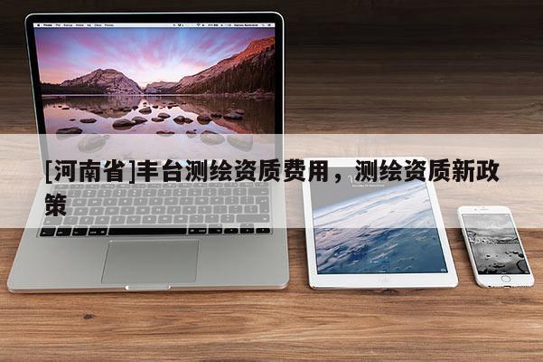[河南省]丰台测绘资质费用，测绘资质新政策
