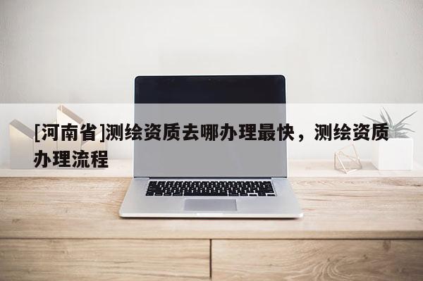 [河南省]测绘资质去哪办理最快，测绘资质办理流程