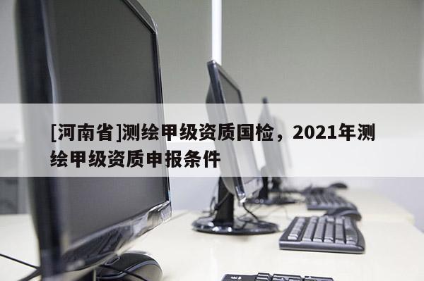 [河南省]测绘甲级资质国检，2021年测绘甲级资质申报条件