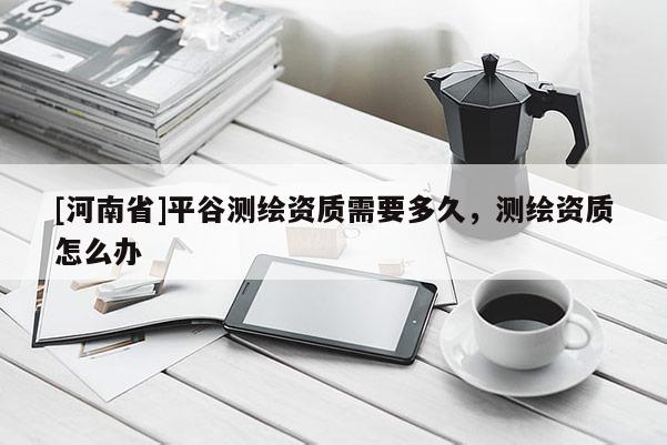 [河南省]平谷测绘资质需要多久，测绘资质怎么办