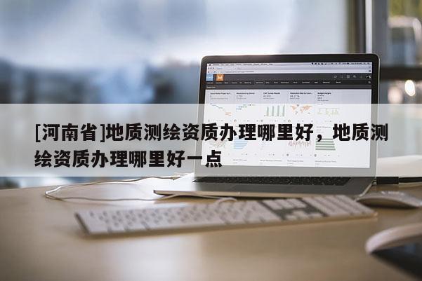 [河南省]地质测绘资质办理哪里好，地质测绘资质办理哪里好一点