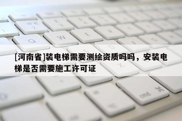 [河南省]装电梯需要测绘资质吗吗，安装电梯是否需要施工许可证