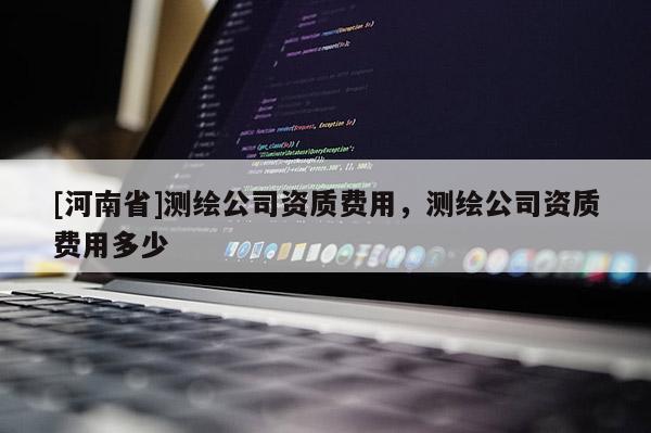 [河南省]测绘公司资质费用，测绘公司资质费用多少