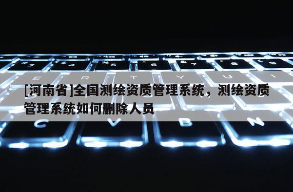 [河南省]全国测绘资质管理系统，测绘资质管理系统如何删除人员