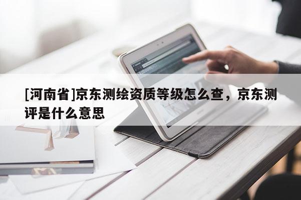 [河南省]京东测绘资质等级怎么查，京东测评是什么意思