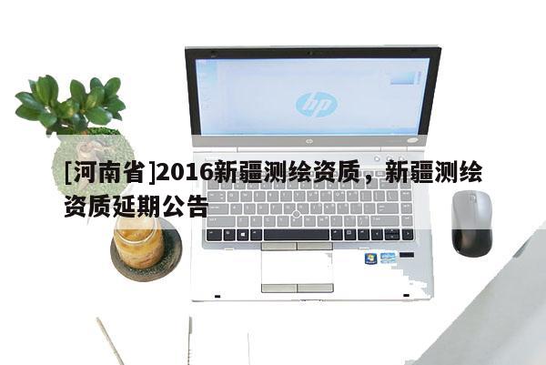 [河南省]2016新疆测绘资质，新疆测绘资质延期公告