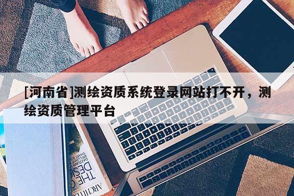 [河南省]测绘资质系统登录网站打不开，测绘资质管理平台
