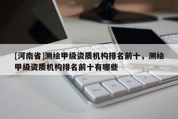 [河南省]测绘甲级资质机构排名前十，测绘甲级资质机构排名前十有哪些