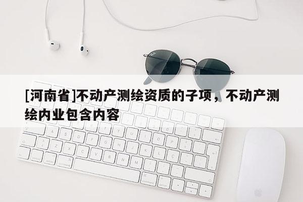 [河南省]不动产测绘资质的子项，不动产测绘内业包含内容