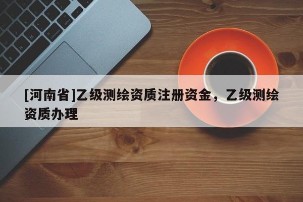 [河南省]乙级测绘资质注册资金，乙级测绘资质办理