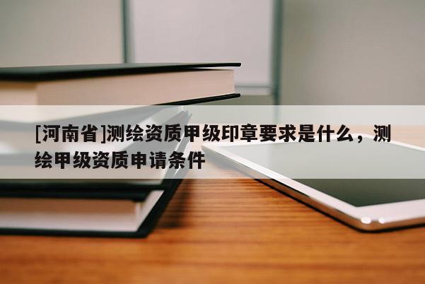 [河南省]测绘资质甲级印章要求是什么，测绘甲级资质申请条件
