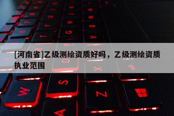 [河南省]乙级测绘资质好吗，乙级测绘资质执业范围