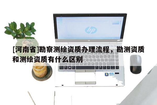 [河南省]勘察测绘资质办理流程，勘测资质和测绘资质有什么区别