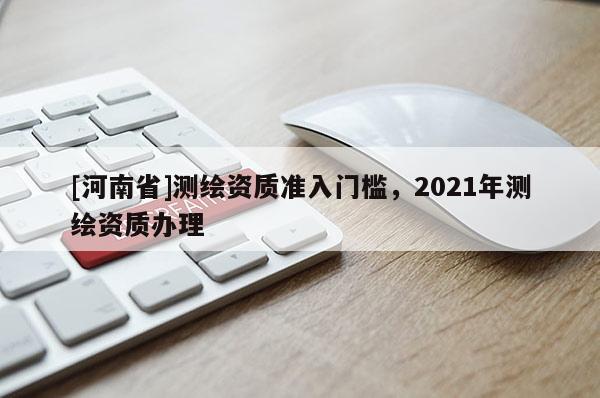 [河南省]测绘资质准入门槛，2021年测绘资质办理