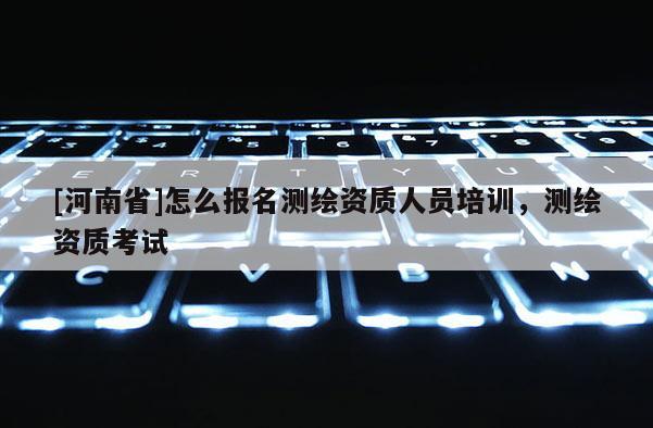 [河南省]怎么报名测绘资质人员培训，测绘资质考试
