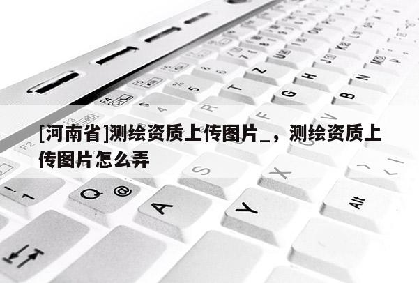 [河南省]测绘资质上传图片_，测绘资质上传图片怎么弄