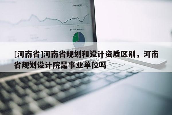 [河南省]河南省规划和设计资质区别，河南省规划设计院是事业单位吗