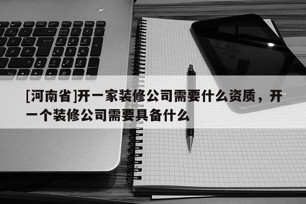[河南省]开一家装修公司需要什么资质，开一个装修公司需要具备什么
