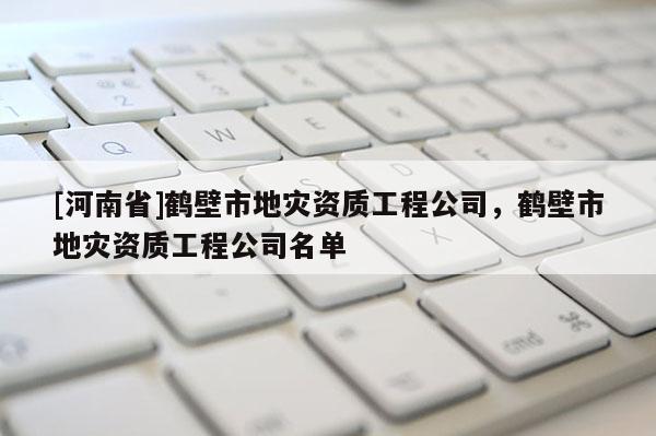 [河南省]鹤壁市地灾资质工程公司，鹤壁市地灾资质工程公司名单